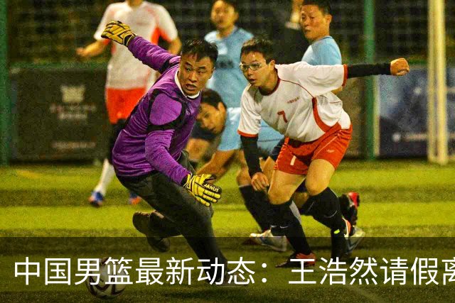 中国男篮最新动态：王浩然请假离队，曾凡博将赴海外疗伤
