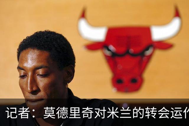 记者：莫德里奇对米兰的转会运作很满意，球队用实质行动劝他留下