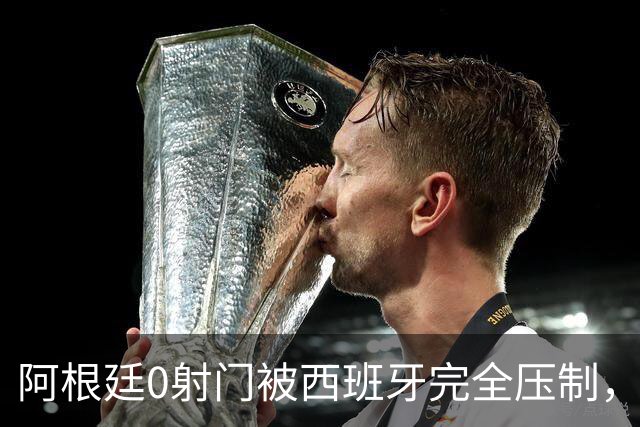 阿根廷0射门被西班牙完全压制，梅西可能最后一舞黯然收场